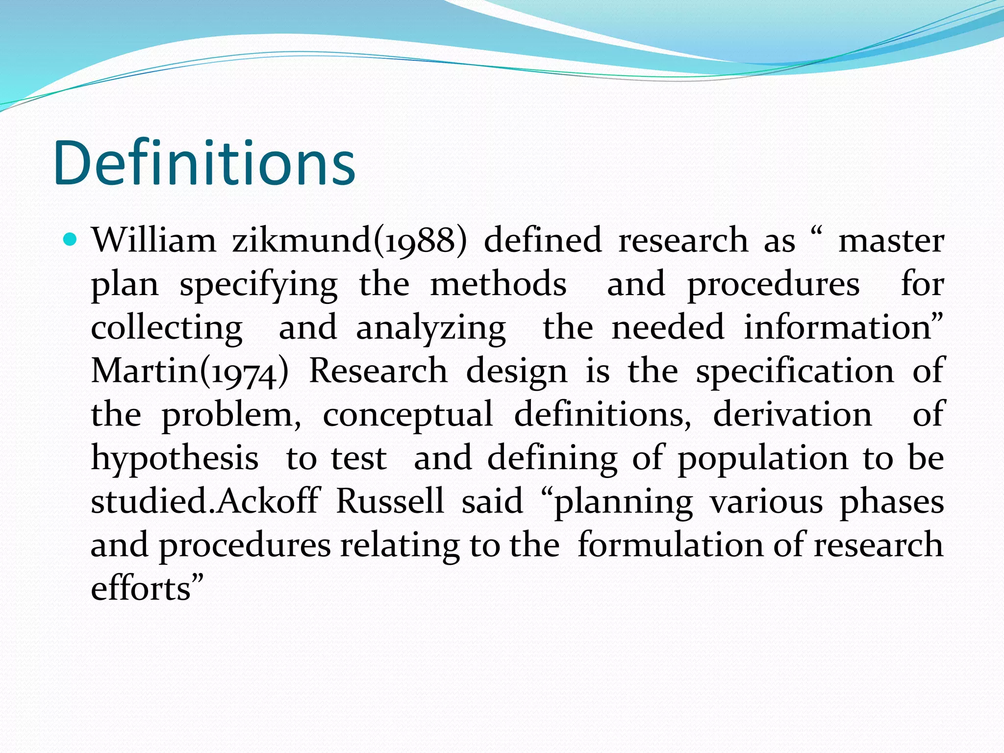Definitions
 William zikmund(1988) defined research as “ master
plan specifying the methods and procedures for
collecting and analyzing the needed information”
Martin(1974) Research design is the specification of
the problem, conceptual definitions, derivation of
hypothesis to test and defining of population to be
studied.Ackoff Russell said “planning various phases
and procedures relating to the formulation of research
efforts”
 