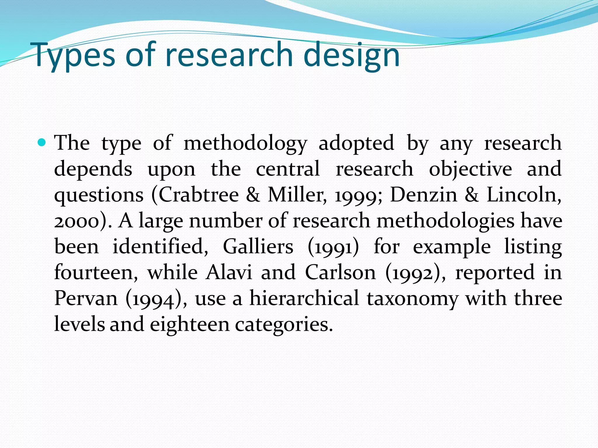 Types of research design
 The type of methodology adopted by any research
depends upon the central research objective and
questions (Crabtree & Miller, 1999; Denzin & Lincoln,
2000). A large number of research methodologies have
been identified, Galliers (1991) for example listing
fourteen, while Alavi and Carlson (1992), reported in
Pervan (1994), use a hierarchical taxonomy with three
levels and eighteen categories.
 