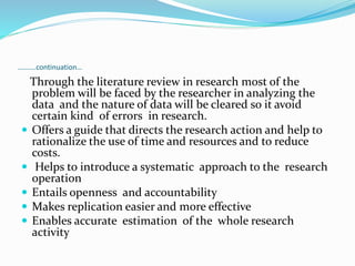 ……….continuation…
Through the literature review in research most of the
problem will be faced by the researcher in analyzing the
data and the nature of data will be cleared so it avoid
certain kind of errors in research.
 Offers a guide that directs the research action and help to
rationalize the use of time and resources and to reduce
costs.
 Helps to introduce a systematic approach to the research
operation
 Entails openness and accountability
 Makes replication easier and more effective
 Enables accurate estimation of the whole research
activity
 
