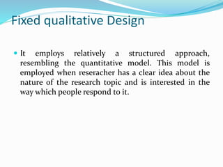 Fixed qualitative Design
 It employs relatively a structured approach,
resembling the quantitative model. This model is
employed when reseracher has a clear idea about the
nature of the research topic and is interested in the
way which people respond to it.
 
