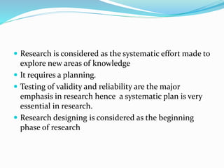  Research is considered as the systematic effort made to
explore new areas of knowledge
 It requires a planning.
 Testing of validity and reliability are the major
emphasis in research hence a systematic plan is very
essential in research.
 Research designing is considered as the beginning
phase of research
 
