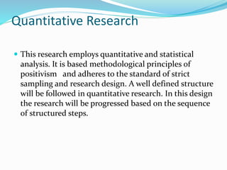 Quantitative Research
 This research employs quantitative and statistical
analysis. It is based methodological principles of
positivism and adheres to the standard of strict
sampling and research design. A well defined structure
will be followed in quantitative research. In this design
the research will be progressed based on the sequence
of structured steps.
 