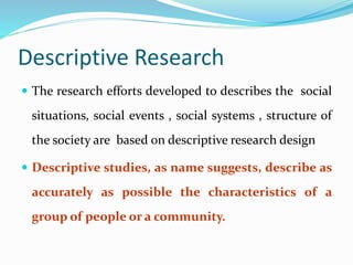 Descriptive Research
 The research efforts developed to describes the social
situations, social events , social systems , structure of
the society are based on descriptive research design
 Descriptive studies, as name suggests, describe as
accurately as possible the characteristics of a
group of people or a community.
 