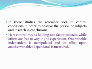  In these studies the reseraher seek to control
conditions in order to observe the person or subjects
and to reach in conclusions
 Here control means holding one factor constant while
others are free to vary in the experiment. One variable
independent is manipulated and its affect upon
another variable (dependant) is measured.
 
