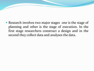  Research involves two major stages one is the stage of
planning and other is the stage of execution. In the
first stage researchers construct a design and in the
second they collect data and analyses the data.
 