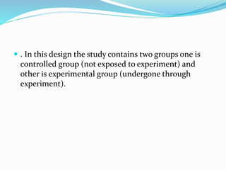  . In this design the study contains two groups one is
controlled group (not exposed to experiment) and
other is experimental group (undergone through
experiment).
 