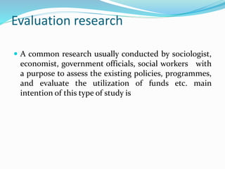 Evaluation research
 A common research usually conducted by sociologist,
economist, government officials, social workers with
a purpose to assess the existing policies, programmes,
and evaluate the utilization of funds etc. main
intention of this type of study is
 