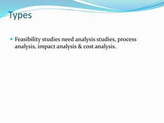Types
 Feasibility studies need analysis studies, process
analysis, impact analysis & cost analysis.
 
