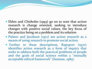  Elden and Chisholm (1993) go on to note that action
research is change oriented, seeking to introduce
changes with positive social values, the key focus of
the practice being on a problem and its solution
 Palmer and Jacobson (1971) see action research as a
means of using research to promote social action.
 Further to these descriptions, Rapoport (1970)
identifies action research as a form of inquiry that
seeks to address both the practical problems of people
and the goals of social science within a "mutually
acceptable ethical framework" (Susman, 1985).
 
