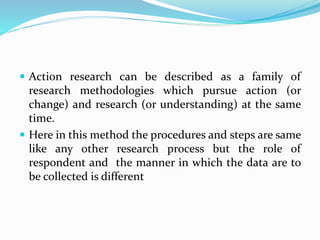  Action research can be described as a family of
research methodologies which pursue action (or
change) and research (or understanding) at the same
time.
 Here in this method the procedures and steps are same
like any other research process but the role of
respondent and the manner in which the data are to
be collected is different
 