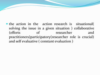  the action in the action research is situational(
solving the issue in a given situation ) collaborative
(efforts of researcher and
practitioners)participatory(researcher role is crucial)
and self evaluative ( constant evaluation )
 