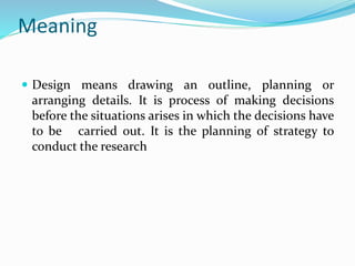 Meaning
 Design means drawing an outline, planning or
arranging details. It is process of making decisions
before the situations arises in which the decisions have
to be carried out. It is the planning of strategy to
conduct the research
 