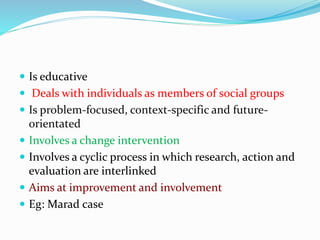  Is educative
 Deals with individuals as members of social groups
 Is problem-focused, context-specific and future-
orientated
 Involves a change intervention
 Involves a cyclic process in which research, action and
evaluation are interlinked
 Aims at improvement and involvement
 Eg: Marad case
 