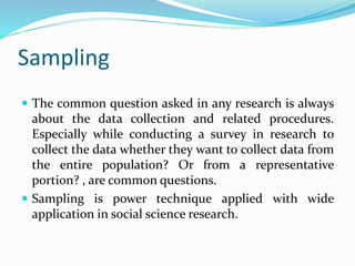 Sampling
 The common question asked in any research is always
about the data collection and related procedures.
Especially while conducting a survey in research to
collect the data whether they want to collect data from
the entire population? Or from a representative
portion? , are common questions.
 Sampling is power technique applied with wide
application in social science research.
 