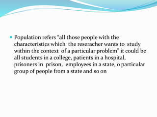 Population refers “all those people with the
characteristics which the reseracher wants to study
within the context of a particular problem” it could be
all students in a college, patients in a hospital,
prisoners in prison, employees in a state, o particular
group of people from a state and so on
 