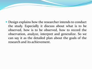  Design explains how the researcher intends to conduct
the study. Especially it discuss about what is to be
observed, how is to be observed, how to record the
observation, analyze, interpret and generalize. So we
can say it as the detailed plan about the goals of the
research and its achievement.
 