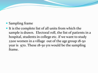  Sampling frame
 It is the complete list of all units from which the
sample is drawn. Electoral roll, the list of patients in a
hospital, students in college etc. if we want to study
2200 women in a village out of the age group 18-50
year is 970. These 18-50 yrs would be the sampling
frame.
 