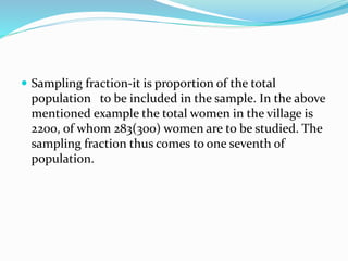  Sampling fraction-it is proportion of the total
population to be included in the sample. In the above
mentioned example the total women in the village is
2200, of whom 283(300) women are to be studied. The
sampling fraction thus comes to one seventh of
population.
 