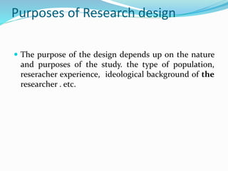 Purposes of Research design
 The purpose of the design depends up on the nature
and purposes of the study. the type of population,
reseracher experience, ideological background of the
researcher . etc.
 