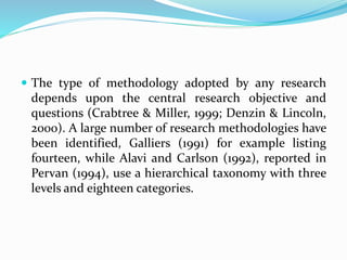  The type of methodology adopted by any research
depends upon the central research objective and
questions (Crabtree & Miller, 1999; Denzin & Lincoln,
2000). A large number of research methodologies have
been identified, Galliers (1991) for example listing
fourteen, while Alavi and Carlson (1992), reported in
Pervan (1994), use a hierarchical taxonomy with three
levels and eighteen categories.
 