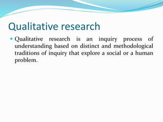 Qualitative research
 Qualitative research is an inquiry process of
understanding based on distinct and methodological
traditions of inquiry that explore a social or a human
problem.
 