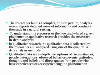 The researcher builds a complex, holistic picture, analyzes
words, reports detailed views of informants and conducts
the study in a natural setting.
 To understand the processes or the how and why of a given
phenomenon qualitative research provides the necessary
in-depth analysis.
 In qualitative research the qualitative data is collected by
the researcher and analyzed using one of the qualitative
data analysis methods.
 Qualitative data are in depth descriptions of circumstances,
people, interactions, observed behaviors, events, attitudes,
thoughts and beliefs and direct quotes from people who
have experienced or are experiencing the phenomenon
 