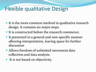 Flexible qualitative Design
 It is the more common method in qualitative research
design. It contains six major steps.
 It is constructed before the research commence.
 It presented in a general and non-specific manner
allowing interpretation, leaving space for further
discussion
 Allows freedom of unlimited movement data
collection and data analysis.
 It is not based on objectivity.
 