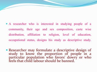  A researcher who is interested in studying people of a
community, their age and sex composition, caste wise
distribution, affiliation to religion, level of education,
occupational status, designs his study as descriptive study.
 Researcher may formulate a descriptive design of
study to know the proportion of people in a
particular population who favors' dowry or who
feels that child labour should be banned.
 