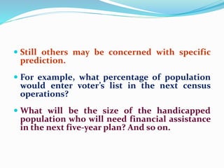  Still others may be concerned with specific
prediction.
 For example, what percentage of population
would enter voter’s list in the next census
operations?
 What will be the size of the handicapped
population who will need financial assistance
in the next five-year plan? And so on.
 