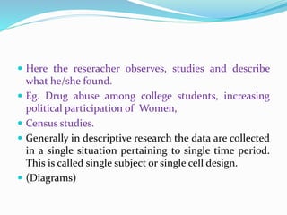  Here the reseracher observes, studies and describe
what he/she found.
 Eg. Drug abuse among college students, increasing
political participation of Women,
 Census studies.
 Generally in descriptive research the data are collected
in a single situation pertaining to single time period.
This is called single subject or single cell design.
 (Diagrams)
 