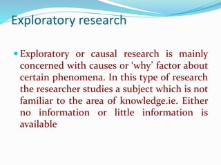 Exploratory research
 Exploratory or causal research is mainly
concerned with causes or ‘why’ factor about
certain phenomena. In this type of research
the researcher studies a subject which is not
familiar to the area of knowledge.ie. Either
no information or little information is
available
 