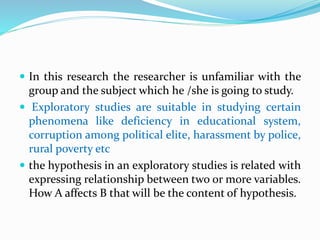  In this research the researcher is unfamiliar with the
group and the subject which he /she is going to study.
 Exploratory studies are suitable in studying certain
phenomena like deficiency in educational system,
corruption among political elite, harassment by police,
rural poverty etc
 the hypothesis in an exploratory studies is related with
expressing relationship between two or more variables.
How A affects B that will be the content of hypothesis.
 