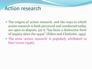 Action research
 The origins of action research, and the ways in which
action research is both perceived and conducted today,
are open to dispute, yet it "has been a distinctive form
of inquiry since the 1940s" (Elden and Chisholm, 1993)
 The term 'action research' is popularly attributed to
Kurt Lewin (1946),
 