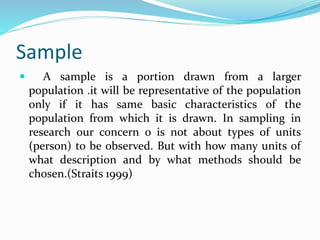 Sample
 A sample is a portion drawn from a larger
population .it will be representative of the population
only if it has same basic characteristics of the
population from which it is drawn. In sampling in
research our concern o is not about types of units
(person) to be observed. But with how many units of
what description and by what methods should be
chosen.(Straits 1999)
 