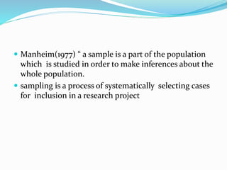 Manheim(1977) “ a sample is a part of the population
which is studied in order to make inferences about the
whole population.
 sampling is a process of systematically selecting cases
for inclusion in a research project
 