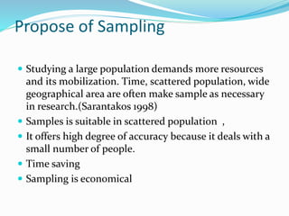 Propose of Sampling
 Studying a large population demands more resources
and its mobilization. Time, scattered population, wide
geographical area are often make sample as necessary
in research.(Sarantakos 1998)
 Samples is suitable in scattered population ,
 It offers high degree of accuracy because it deals with a
small number of people.
 Time saving
 Sampling is economical
 