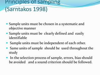 Principles of sampling
(Sarntakos 1998)
 Sample units must be chosen in a systematic and
objective manner
 Sample units must be clearly defined and easily
identifiable
 Sample units must be independent of each other.
 Same units of sample should be used throughout the
study
 In the selection process of sample, errors, bias should
be avoided and a sound criterion should be followed.
 