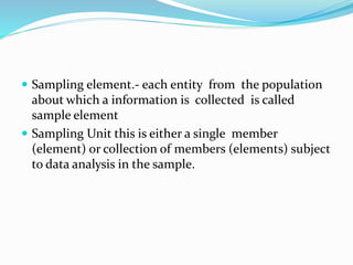  Sampling element.- each entity from the population
about which a information is collected is called
sample element
 Sampling Unit this is either a single member
(element) or collection of members (elements) subject
to data analysis in the sample.
 