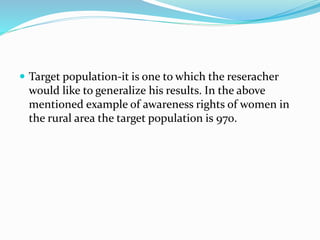 Target population-it is one to which the reseracher
would like to generalize his results. In the above
mentioned example of awareness rights of women in
the rural area the target population is 970.
 