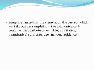  Sampling Traits- it is the element on the basis of which
we take out the sample from the total universe. It
could be the attribute or variable( qualitative/
quantitative).rural area, age , gender, residence
 