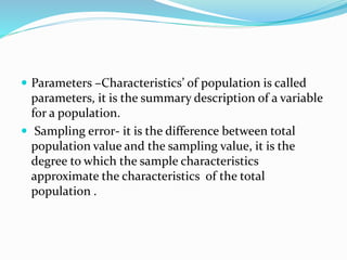  Parameters –Characteristics’ of population is called
parameters, it is the summary description of a variable
for a population.
 Sampling error- it is the difference between total
population value and the sampling value, it is the
degree to which the sample characteristics
approximate the characteristics of the total
population .
 