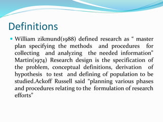 Definitions
 William zikmund(1988) defined research as “ master
plan specifying the methods and procedures for
collecting and analyzing the needed information”
Martin(1974) Research design is the specification of
the problem, conceptual definitions, derivation of
hypothesis to test and defining of population to be
studied.Ackoff Russell said “planning various phases
and procedures relating to the formulation of research
efforts”
 