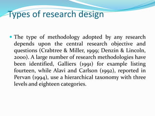 Types of research design
 The type of methodology adopted by any research
depends upon the central research objective and
questions (Crabtree & Miller, 1999; Denzin & Lincoln,
2000). A large number of research methodologies have
been identified, Galliers (1991) for example listing
fourteen, while Alavi and Carlson (1992), reported in
Pervan (1994), use a hierarchical taxonomy with three
levels and eighteen categories.
 