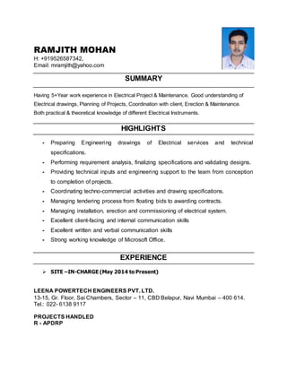 RAMJITH MOHAN
H: +919526587342,
Email: mramjith@yahoo.com
SUMMARY
Having 5+Year work experience in Electrical Project & Maintenance. Good understanding of
Electrical drawings, Planning of Projects, Coordination with client, Erection & Maintenance.
Both practical & theoretical knowledge of different Electrical Instruments.
HIGHLIGHTS
- Preparing Engineering drawings of Electrical services and technical
specifications.
- Performing requirement analysis, finalizing specifications and validating designs.
- Providing technical inputs and engineering support to the team from conception
to completion of projects.
- Coordinating techno-commercial activities and drawing specifications.
- Managing tendering process from floating bids to awarding contracts.
- Managing installation, erection and commissioning of electrical system.
- Excellent client-facing and internal communication skills
- Excellent written and verbal communication skills
- Strong working knowledge of Microsoft Office.
EXPERIENCE
 SITE –IN-CHARGE (May 2014 to Present)
LEENA POWERTECH ENGINEERS PVT. LTD.
13-15, Gr. Floor, Sai Chambers, Sector – 11, CBD Belapur, Navi Mumbai – 400 614.
Tel.: 022- 6138 9117
PROJECTS HANDLED
R - APDRP
 
