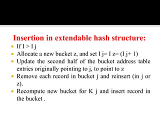Insertion in extendable hash structure:
 If I > I j
 Allocate a new bucket z, and set I j= I z= (I j+ 1)
 Update the second half of the bucket address table
entries originally pointing to j, to point to z
 Remove each record in bucket j and reinsert (in j or
z).
 Recompute new bucket for K j and insert record in
the bucket .
 