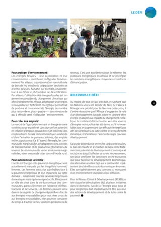 Pour protéger l’environnement ! 
Les énergies fossiles – leur exploitation et leur 
consommation – contribuent à dégrader l’environ-nement. 
Par ailleurs, la consommation non maîtrisée 
de bois de feu entraîne la dégradation des forêts et 
à terme, des sols. Au Sahel par exemple, cela contri-bue 
à accélérer le phénomène de désertification. 
Par ailleurs, l’utilisation des énergies fossiles est lar-gement 
responsable du changement climatique qui 
affecte directement l’Afrique. Développer les énergies 
renouvelables et l’efficacité énergétique permettrait 
de produire et consommer de l’énergie de manière 
plus raisonnée et plus « propre » – sans émettre de 
gaz à effet de serre ni dégrader l’environnement. 
Pour créer des emplois ! 
Le marché de l’approvisionnement en énergie en zone 
rurale est sous-exploité et constitue un fort potentiel 
en création d’emplois locaux directs et indirects : des 
emplois directs dans la fabrication de foyers améliorés 
et dans l’entretien de panneaux solaires ; des emplois 
indirects puisque grâce à l’accès à l’énergie, les com-munautés 
marginalisées développeront des activités 
de transformation et de production génératrices de 
revenus. Les communautés seront ainsi moins margi-nalisées, 
et en mesure de lutter contre l’exode rural. 
Pour autonomiser la femme ! 
L’accès à l’énergie et la pauvreté énergétique sont 
actuellement marqués par les inégalités hommes/ 
femmes. Les femmes sont plus vulnérables face à 
la pauvreté énergétique et plus impactées par cette 
dernière – notamment pour les besoins énergétiques 
domestiques mais également productifs. Elles jouent 
un rôle de pivot dans la vie économique des com-munautés, 
particulièrement en l’absence d’infras-tructures 
et de services. Les femmes peuvent ainsi 
devenir des agents de changement positif vers l’accès 
aux énergies renouvelables pour tous. Avec un accès 
aux énergies renouvelables, elles pourront consacrer 
du temps à d’autres tâches, y compris génératrices de 
revenus. C’est une excellente raison de réformer les 
politiques énergétiques en Afrique et de privilégier 
les solutions énergétiques citoyennes et vectrices 
d’émancipation. 
Relevons le défi 
Au regard de tout ce qui précède, et sachant que 
les Nations unies ont décidé de faire de l’accès à 
l’énergie une priorité pour la décennie 2014-2024, il 
s’avère nécessaire que l’Afrique s’engage sur la voie 
d’un développement durable, sobre en carbone et en 
énergie et adapté aux impacts du changement clima-tique. 
Le continent doit se tourner vers des sources 
d’énergies moins polluantes et à terme 100% renouve-lables 
tout en augmentant son efficacité énergétique 
afin de contribuer à la lutte contre le réchauffement 
climatique, et d’améliorer l’accès à l’énergie pour son 
développement. 
Sa lourde dépendance envers les carburants fossiles, 
le bois de chauffe et le charbon de bois limite forte-ment 
son potentiel de développement économique et 
social, et va jusqu’à affecter sa survie. Heureusement, 
tant pour améliorer les conditions de vie existantes 
que pour favoriser le développement économique, 
des alternatives existent déjà sur le continent et repré-sentent 
des bénéfices socio-économiques énormes. 
Elles sont généralement peu connues ou manquent 
d’un environnement favorable à leur diffusion. 
Pour le Réseau Climat & Développement (RC&D) au 
sein duquel se démultiplient déjà plusieurs initiatives 
dans le domaine, l’accès à l’énergie pour tous et 
pour longtemps doit impérativement être au coeur 
des actions de développement et de lutte contre la 
pauvreté. 
© AFPAT Tchad 
© ENDA 
11 
Le défi 
 