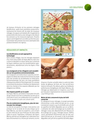 © Eco-Benin © Eco-Benin 
de banque d’intrants où les premiers ménages 
bénéficiaires, après leurs premières productions, 
restitueront les intrants afin de doter de nouveaux 
ménages. Ces appuis sont réalisés afin d’augmenter la 
productivité et les revenus des ménages et de réduire 
leur pression sur les ressources ligneuses. D’autres 
appuis seront également accordés aux femmes pour 
la promotion des produits issus de la valorisation des 
produits forestiers non ligneux. 
RÉSULTATS ET IMPACTS 
Les bénéficiaires se sont approprié la 
technologie 
Dans certains villages, tous les ménages disposent 
d’au moins deux tailles de foyers Wanrou dans leur 
cuisine et attendent la saison sèche pour construire 
les foyers extérieurs pour les transformations agro-alimentaires, 
abandonnant ainsi les foyers « trois 
pierres ». 
Les enseignants et les villageois sont sensibili-sés 
sur les questions environnementales 
Les enseignants ont renforcé leurs capacités à accom-pagner 
les élèves des Clubs Environnement du projet 
pour des activités de sensibilisation et d’éducation 
environnementale. De plus, ces clubs permettent 
d’éduquer les enfants à l’écocitoyenneté. On constate 
le lancement de plusieurs initiatives de reboisement 
dans les champs et les espaces déboisés par les 
villageois eux-mêmes. 
Des impacts positifs sur la santé 
Les foyers Wanrou permettent l’évacuation de 90% 
de gaz chauds issus de la combustion du bois par la 
cheminée et ainsi une amélioration de la qualité de 
l’air. Ils assurent en outre une cuisson saine. 
Plus de rendements énergétiques, plus de reve-nus 
pour les ménages 
Le coût de conception d’un foyer « trois pierres » est 
presque nul et sa durée de vie plus longue qu’un 
foyer Wanrou, qui dure en moyenne 3 ans et dont 
le coût initial est de 1500 FCFA pour les deux tailles 
(pâte et sauce). Cependant, l’utilisation des foyers 
Wanrou permet aux ménagères qui collectaient leur 
bois d’économiser 6 à 7 heures par semaine, et ainsi 
d’exercer d’autres activités telles la vente de bière 
locale, de gâteaux, de fruits, etc. Ceci accroît leurs 
revenus mensuels. Par ailleurs, grâce aux meilleures 
performances énergétiques des foyers Wanrou, les 
ménages qui dépensaient en moyenne 2 000 FCFA 
par mois pour s’approvisionner en bois économisent 
1 250 FCFA par mois. 
Moins de bois consommé et plus de forêt 
conservée 
En atteignant 6 000 ménages, le projet permettra 
d’économiser 32 760 stères de bois par an, ce qui 
consisterait à sauver 5 040 ha de forêts soit 7,2% de 
la superficie de forêts dégradées par an au Bénin. 
L’utilisation de cette technologie par la moitié des 
ménages ruraux des départements de l’Atacora et 
de la Donga soit 33 294,2 ménages (source : RGPH3 
2002), permettrait d’économiser plus de 180 000 
stères de bois par an, de sauver 27 367 ha de forêts 
dégradées soit 40% de la superficie de forêts dégra- 
15 
les solutions 
 