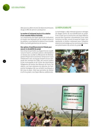 dées par an au Bénin et ainsi de réduire les émissions 
de gaz à effet de serre en conséquence 
Le soutien à l’artisanat local et à la création 
d’une nouvelle filière d’activités 
Les composantes des foyers (grilles de combustion) 
et moules sont fabriqués par les artisans locaux et 
les potières, ce qui favorise la création d’une nouvelle 
filière d’activités génératrices de revenus. 
Des options d’autofinancement à l’étude pour 
assurer la durabilité du projet 
Dans le but de permettre au programme de s’autofi-nancer 
à l’avenir, une étude carbone a été réalisée et 
un dossier pour accéder au Mécanisme de Dévelop-pement 
Propre de la Convention Climat est en cours 
d’élaboration avec une équipe d’experts locaux com-posée 
des membres de l’ONG, des services publics 
et des municipalités et de l’Union des Associations 
Villageoises de Gestion des Réserves de Faune. Par 
ailleurs, une taxe volontaire de réduction de l’em-preinte 
écologique liée aux activités touristiques a 
été mise en place. Cette taxe permettra de réaliser 
à la fin du projet 2 000 foyers Wanrou additionnels. 
La rÉplicabilité 
La technologie a déjà intéressé plusieurs ménages 
de villages voisins de ceux bénéficiaires du projet. 
Il est à noter que la construction des foyers Wanrou 
pourrait être transmise culturellement d’une mère 
monitrice à sa fille, comme le travail de l’argile. Ceci 
représente un facteur intéressant pour l’adoption 
totale de la technologie par les communautés et donc 
une pérennisation des actions du projet. © Eco-Benin © Eco-Benin 
16 
les solutions 
 