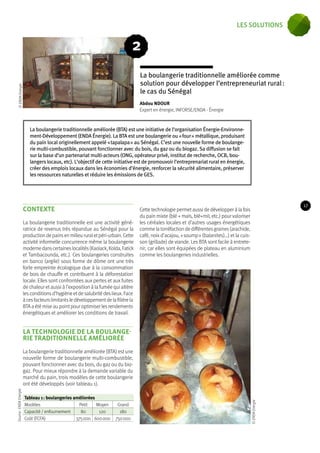 2 
La boulangerie traditionnelle améliorée comme 
solution pour développer l’entrepreneuriat rural : 
le cas du Sénégal 
La boulangerie traditionnelle améliorée (BTA) est une initiative de l’organisation Énergie-Environne-ment- 
Développement (ENDA Énergie). La BTA est une boulangerie ou « four » métallique, produisant 
du pain local originellement appelé « tapalapa » au Sénégal. C’est une nouvelle forme de boulange-rie 
multi-combustible, pouvant fonctionner avec du bois, du gaz ou du biogaz. Sa diffusion se fait 
sur la base d’un partenariat multi-acteurs (ONG, opérateur privé, institut de recherche, OCB, bou-langers 
locaux, etc). L’objectif de cette initiative est de promouvoir l’entreprenariat rural en énergie, 
créer des emplois locaux dans les économies d’énergie, renforcer la sécurité alimentaire, préserver 
les ressources naturelles et réduire les émissions de GES. 
contexte 
La boulangerie traditionnelle est une activité géné-ratrice 
de revenus très répandue au Sénégal pour la 
production de pains en milieu rural et péri-urbain. Cette 
activité informelle concurrence même la boulangerie 
moderne dans certaines localités (Kaolack, Kolda, Fatick 
et Tambacounda, etc.). Ces boulangeries construites 
en banco (argile) sous forme de dôme ont une très 
forte empreinte écologique due à la consommation 
de bois de chauffe et contribuent à la déforestation 
locale. Elles sont confrontées aux pertes et aux fuites 
de chaleur et aussi à l’exposition à la fumée qui altère 
les conditions d’hygiène et de salubrité des lieux. Face 
à ces facteurs limitants le développement de la filière la 
BTA a été mise au point pour optimiser les rendements 
énergétiques et améliorer les conditions de travail. 
LA technologie de la boulange-rie 
traditionnelle améliorée 
La boulangerie traditionnelle améliorée (BTA) est une 
nouvelle forme de boulangerie multi-combustible, 
pouvant fonctionner avec du bois, du gaz ou du bio-gaz. 
Pour mieux répondre à la demande variable du 
marché du pain, trois modèles de cette boulangerie 
ont été développés (voir tableau 1). 
Tableau 1 : boulangeries améliorées 
Modèles Petit Moyen Grand 
Capacité / enfournement 80 120 180 
Coût (FCFA) 375 000 600 000 750 000 
Cette technologie permet aussi de développer à la fois 
du pain mixte (blé + maïs, blé+mil, etc.) pour valoriser 
les céréales locales et d’autres usages énergétiques 
comme la torréfaction de différentes graines (arachide, 
café, noix d’acajou, « soump » (balanites)…) et la cuis-son 
(grillade) de viande. Les BTA sont facile à entrete-nir, 
car elles sont équipées de plateau en aluminium 
comme les boulangeries industrielles. 
© ENDA Energie 
© ENDA Energie 
Abdou NDOUR 
Expert en énergie, INFORSE/ENDA - Énergie 
Source : ENDA Energie 
17 
les solutions 
 