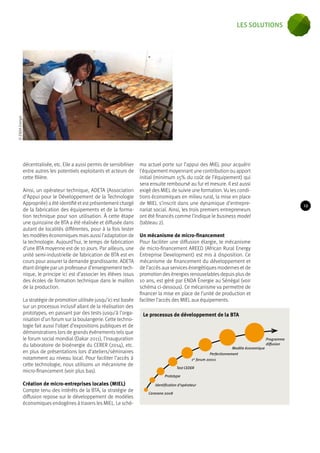 décentralisée, etc. Elle a aussi permis de sensibiliser 
entre autres les potentiels exploitants et acteurs de 
cette filière. 
Ainsi, un opérateur technique, ADETA (Association 
d’Appui pour le Développement de la Technologie 
Appropriée) a été identifié et est présentement chargé 
de la fabrication des équipements et de la forma-tion 
technique pour son utilisation. À cette étape 
une quinzaine de BTA a été réalisée et diffusée dans 
autant de localités différentes, pour à la fois tester 
les modèles économiques mais aussi l’adaptation de 
la technologie. Aujourd’hui, le temps de fabrication 
d’une BTA moyenne est de 10 jours. Par ailleurs, une 
unité semi-industrielle de fabrication de BTA est en 
cours pour assurer la demande grandissante. ADETA 
étant dirigée par un professeur d’enseignement tech-nique, 
le principe ici est d’associer les élèves issus 
des écoles de formation technique dans le maillon 
de la production. 
La stratégie de promotion utilisée jusqu’ici est basée 
sur un processus inclusif allant de la réalisation des 
prototypes, en passant par des tests jusqu’à l’orga-nisation 
d’un forum sur la boulangerie. Cette techno-logie 
fait aussi l’objet d’expositions publiques et de 
démonstrations lors de grands évènements tels que 
le forum social mondial (Dakar 2011), l’inauguration 
du laboratoire de bioénergie du CERER (2014), etc. 
en plus de présentations lors d’ateliers/séminaires 
notamment au niveau local. Pour faciliter l’accès à 
cette technologie, nous utilisons un mécanisme de 
micro-financement (voir plus bas). 
Création de micro-entreprises locales (MIEL) 
Compte tenu des intérêts de la BTA, la stratégie de 
diffusion repose sur le développement de modèles 
économiques endogènes à travers les MIEL. Le sché-ma 
actuel porte sur l’appui des MIEL pour acquérir 
l’équipement moyennant une contribution ou apport 
initial (minimum 15% du coût de l’équipement) qui 
sera ensuite remboursé au fur et mesure. Il est aussi 
exigé des MIEL de suivre une formation. Vu les condi-tions 
économiques en milieu rural, la mise en place 
de MIEL s’inscrit dans une dynamique d’entrepre-nariat 
social. Ainsi, les trois premiers entrepreneurs 
ont été financés comme l’indique le business model 
(tableau 2). 
Un mécanisme de micro-financement 
Pour faciliter une diffusion élargie, le mécanisme 
de micro-financement AREED (African Rural Energy 
Entreprise Development) est mis à disposition. Ce 
mécanisme de financement du développement et 
de l’accès aux services énergétiques modernes et de 
promotion des énergies renouvelables depuis plus de 
10 ans, est géré par ENDA Énergie au Sénégal (voir 
schéma ci-dessous). Ce mécanisme va permettre de 
financer la mise en place de l’unité de production et 
faciliter l’accès des MIEL aux équipements. 
Prototype 
1er forum 20011 
Identification d’opérateur 
Caravane 2008 
Test CEDER 
Modèle économique 
Perfectionnement 
Programme 
diffusion 
© ENDA Energie 
Le processus de développement de la BTA 
19 
les solutions 
 